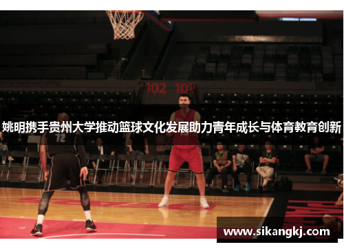 姚明携手贵州大学推动篮球文化发展助力青年成长与体育教育创新