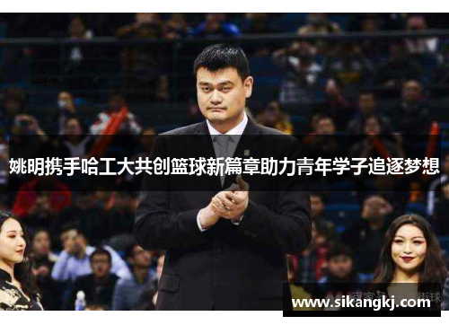 姚明携手哈工大共创篮球新篇章助力青年学子追逐梦想