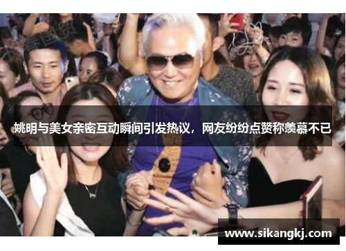 姚明与美女亲密互动瞬间引发热议，网友纷纷点赞称羡慕不已