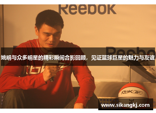 姚明与众多明星的精彩瞬间合影回顾，见证篮球巨星的魅力与友谊