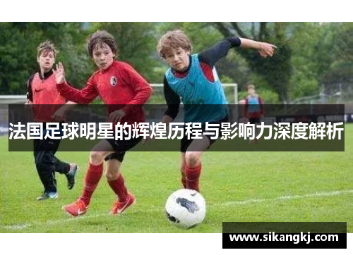法国足球明星的辉煌历程与影响力深度解析