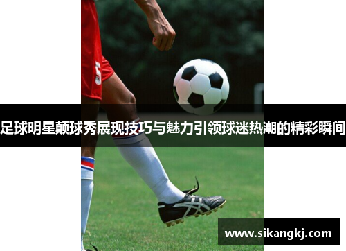 足球明星颠球秀展现技巧与魅力引领球迷热潮的精彩瞬间
